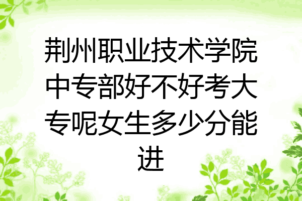荆州职业技术学院中专部好不好考大专呢女生多少分能进