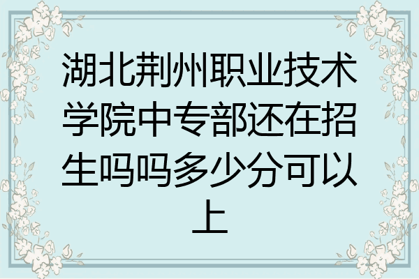 湖北荆州职业技术学院中专部还在招生吗吗多少分可以上