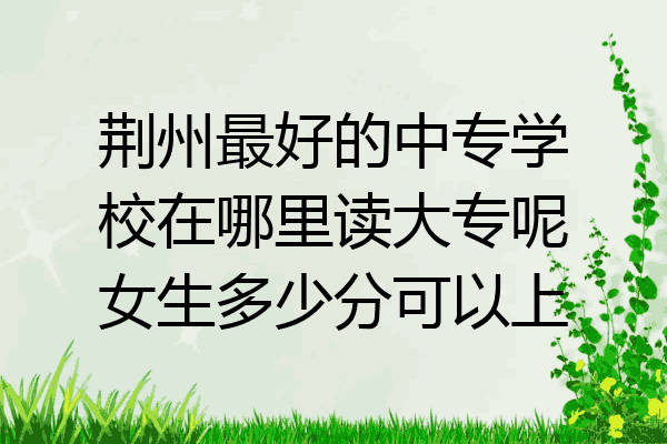 荆州最好的中专学校在哪里读大专呢女生多少分可以上