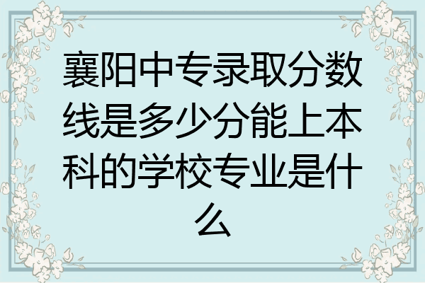襄阳中专录取分数线是多少分能上本科的学校专业是什么