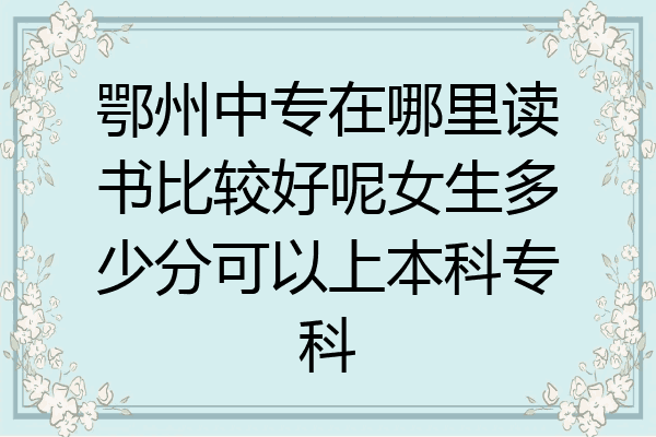 鄂州中专在哪里读书比较好呢女生多少分可以上本科专科