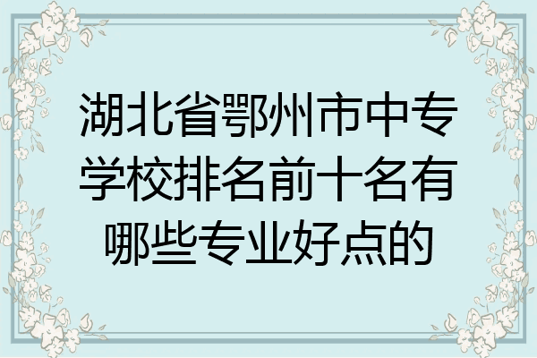 湖北省鄂州市中专学校排名前十名有哪些专业好点的