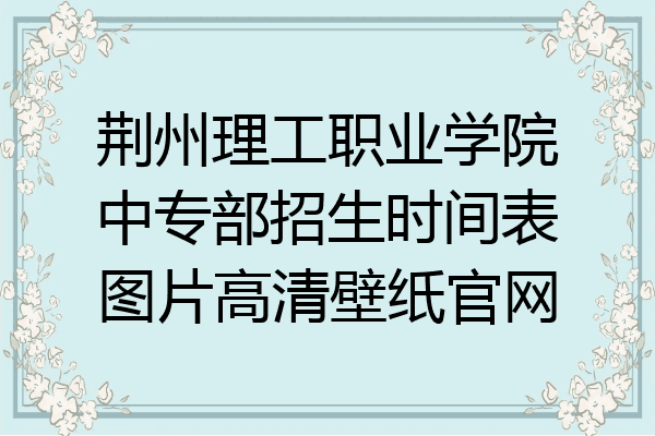 荆州理工职业学院中专部招生时间表图片高清壁纸官网