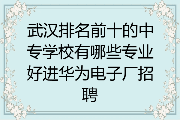 武汉排名前十的中专学校有哪些专业好进华为电子厂招聘