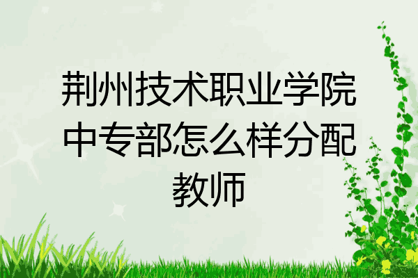 荆州技术职业学院中专部怎么样分配教师
