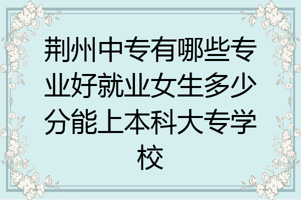 荆州中专有哪些专业好就业女生多少分能上本科大专学校