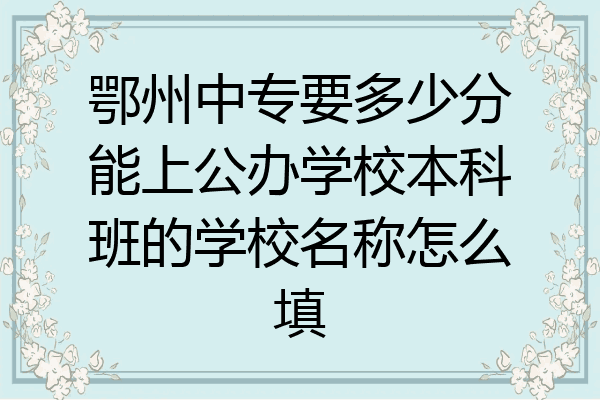鄂州中专要多少分能上公办学校本科班的学校名称怎么填