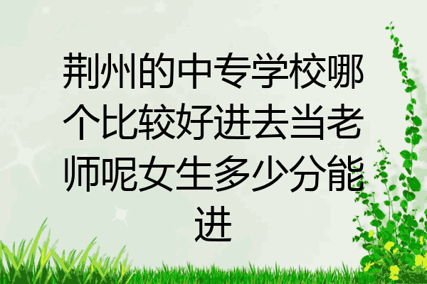 荆州的中专学校哪个比较好进去当老师呢女生多少分能进