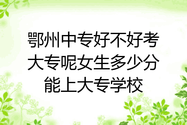 鄂州中专好不好考大专呢女生多少分能上大专学校