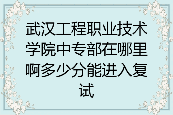 武汉工程职业技术学院中专部在哪里啊多少分能进入复试