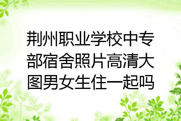 荆州职业学校中专部宿舍照片高清大图男女生住一起吗