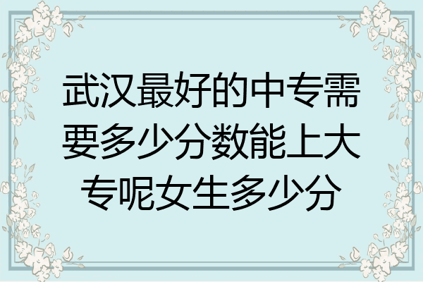 武汉最好的中专需要多少分数能上大专呢女生多少分