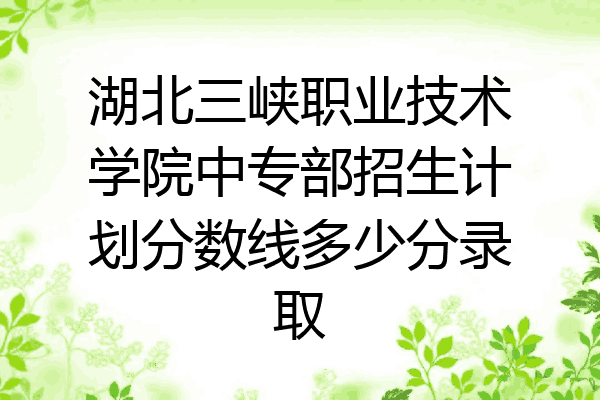 湖北三峡职业技术学院中专部招生计划分数线多少分录取