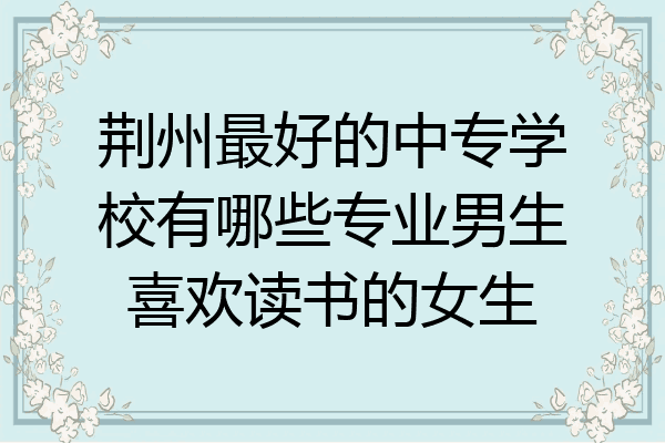 荆州最好的中专学校有哪些专业男生喜欢读书的女生