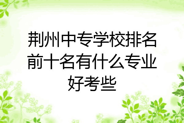 荆州中专学校排名前十名有什么专业好考些