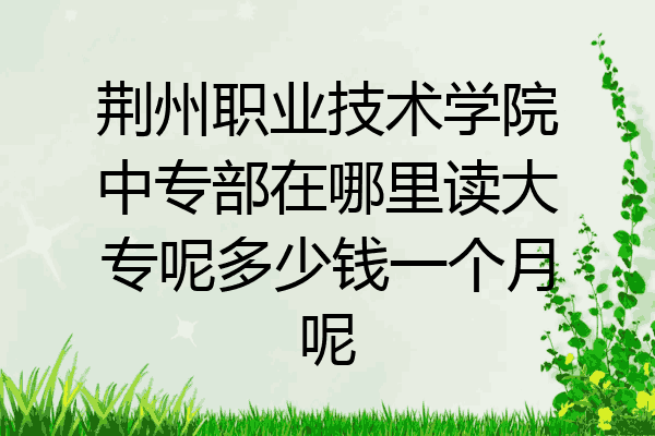 荆州职业技术学院中专部在哪里读大专呢多少钱一个月呢