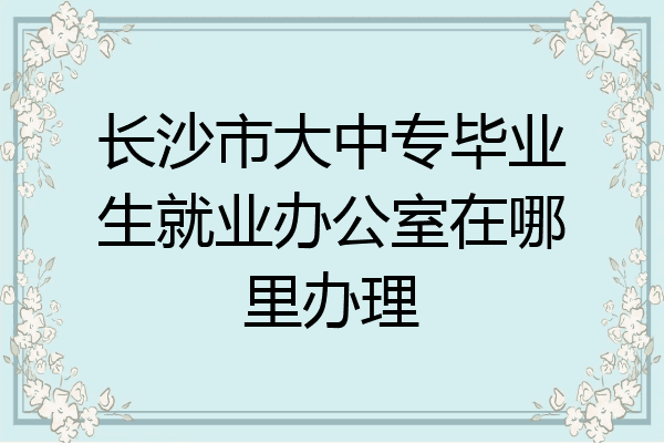 长沙市大中专毕业生就业办公室在哪里办理