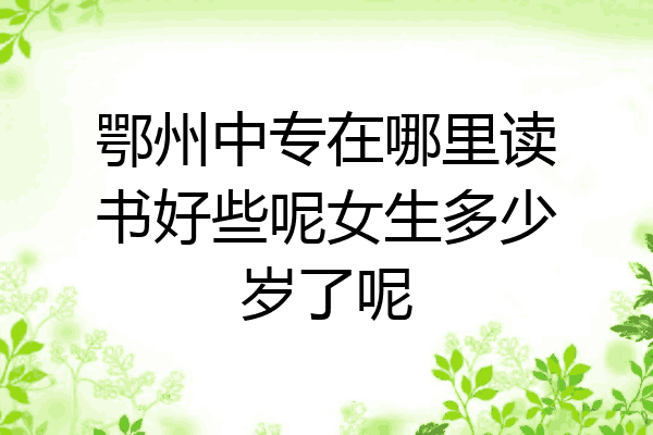 鄂州中专在哪里读书好些呢女生多少岁了呢