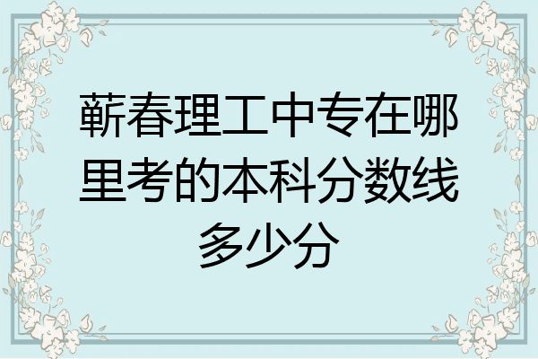 蕲春理工中专在哪里考的本科分数线多少分
