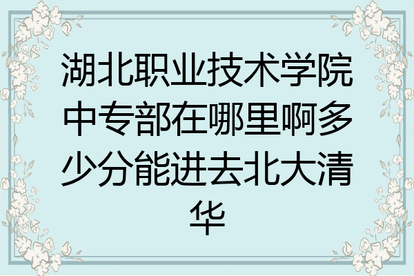 湖北职业技术学院中专部在哪里啊多少分能进去北大清华