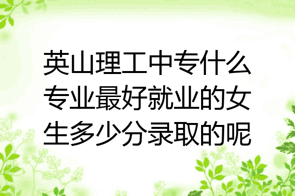 英山理工中专什么专业最好就业的女生多少分录取的呢