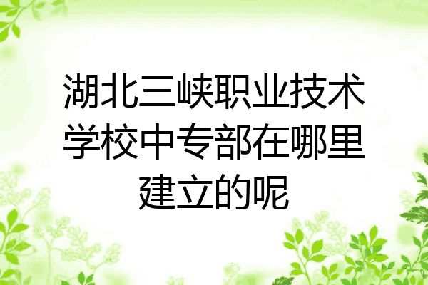 湖北三峡职业技术学校中专部在哪里建立的呢