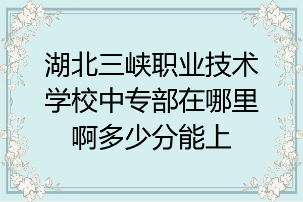 湖北三峡职业技术学校中专部在哪里啊多少分能上