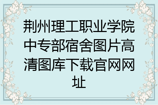 荆州理工职业学院中专部宿舍图片高清图库下载官网网址