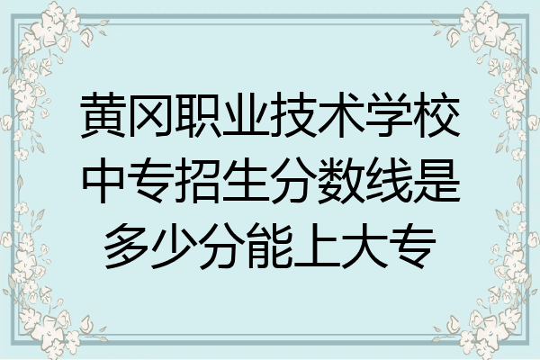黄冈职业技术学校中专招生分数线是多少分能上大专