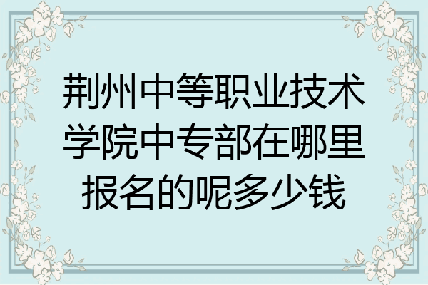 荆州中等职业技术学院中专部在哪里报名的呢多少钱