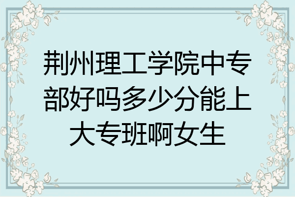 荆州理工学院中专部好吗多少分能上大专班啊女生