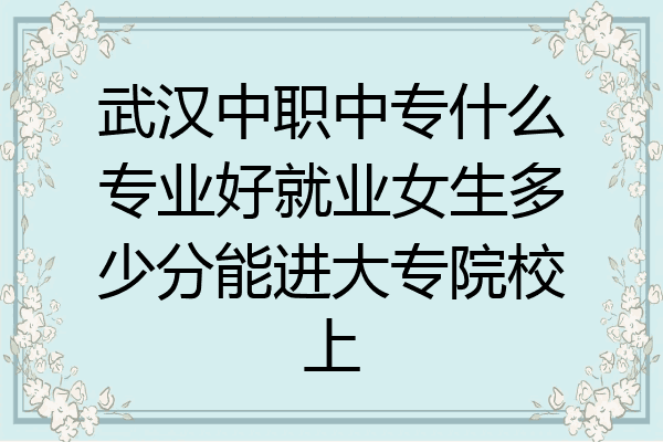 武汉中职中专什么专业好就业女生多少分能进大专院校上