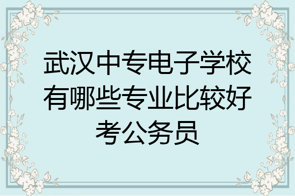 武汉中专电子学校有哪些专业比较好考公务员