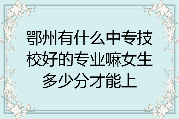 鄂州有什么中专技校好的专业嘛女生多少分才能上