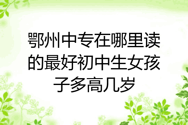 鄂州中专在哪里读的最好初中生女孩子多高几岁
