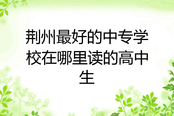 荆州最好的中专学校在哪里读的高中生