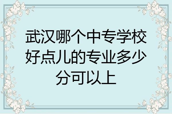 武汉哪个中专学校好点儿的专业多少分可以上