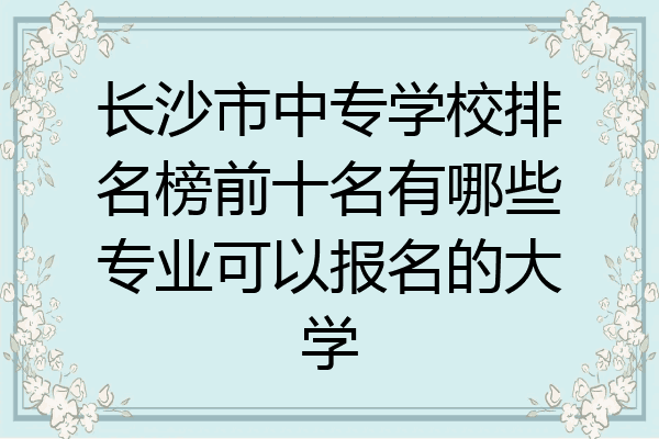 长沙市中专学校排名榜前十名有哪些专业可以报名的大学
