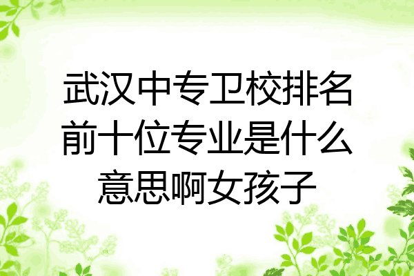 武汉中专卫校排名前十位专业是什么意思啊女孩子