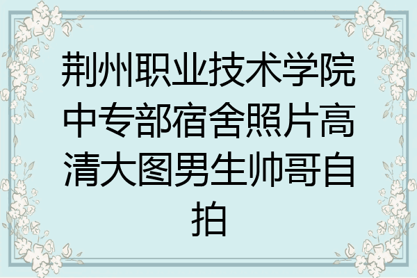 荆州职业技术学院中专部宿舍照片高清大图男生帅哥自拍