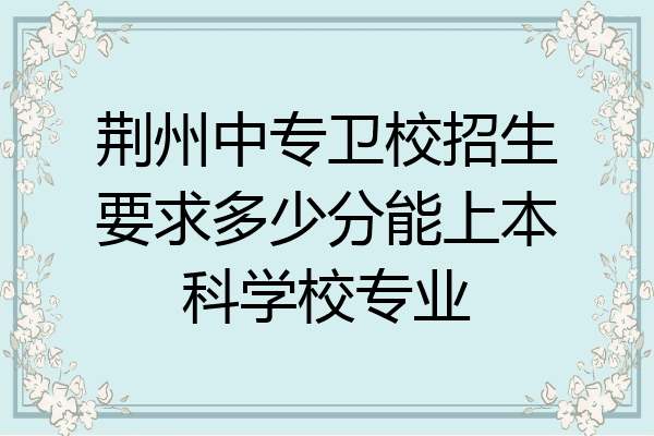 荆州中专卫校招生要求多少分能上本科学校专业