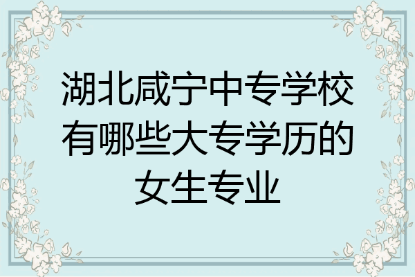 湖北咸宁中专学校有哪些大专学历的女生专业