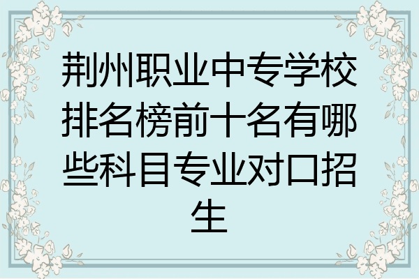 荆州职业中专学校排名榜前十名有哪些科目专业对口招生