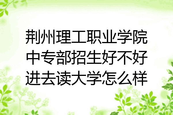 荆州理工职业学院中专部招生好不好进去读大学怎么样