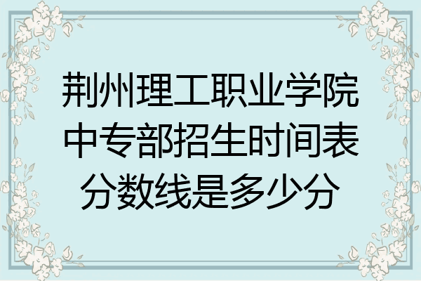 荆州理工职业学院中专部招生时间表分数线是多少分