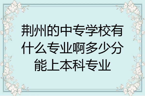 荆州的中专学校有什么专业啊多少分能上本科专业