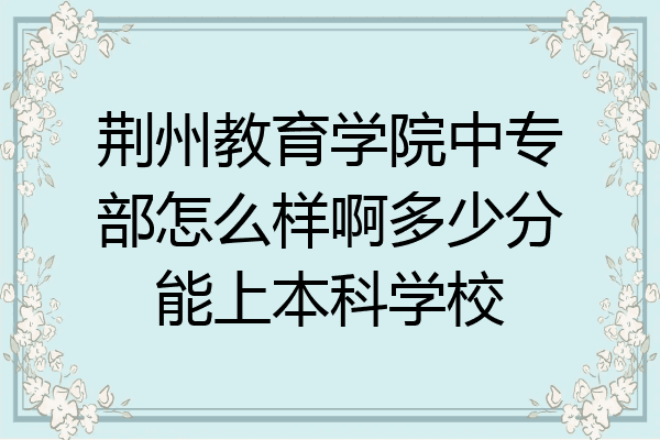 荆州教育学院中专部怎么样啊多少分能上本科学校