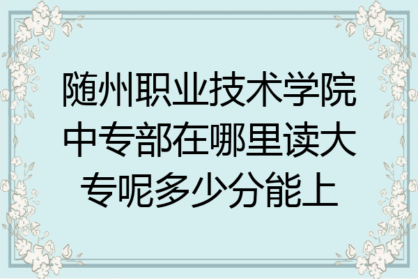 随州职业技术学院中专部在哪里读大专呢多少分能上