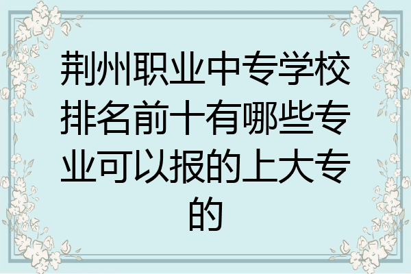 荆州职业中专学校排名前十有哪些专业可以报的上大专的