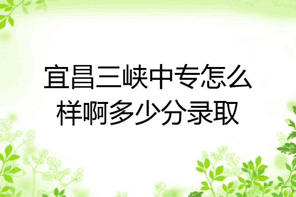 宜昌三峡中专怎么样啊多少分录取